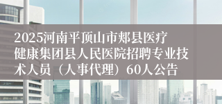 2025河南平顶山市郏县医疗健康集团县人民医院招聘专业技术人员(人事代理)60人公告