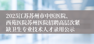2025江苏苏州市中医医院、西苑医院苏州医院招聘高层次紧缺卫生专业技术人才录用公示