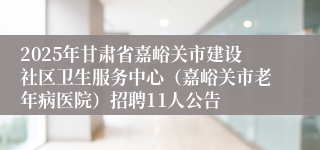 2025年甘肃省嘉峪关市建设社区卫生服务中心（嘉峪关市老年病医院）招聘11人公告