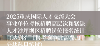 2025重庆国际人才交流大会事业单位考核招聘高层次和紧缺人才沙坪坝区招聘岗位报名统计(达到8:1报考竞争比需参加公共科目笔试)