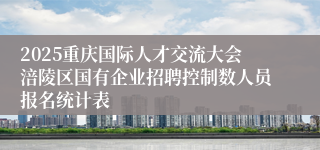 2025重庆国际人才交流大会涪陵区国有企业招聘控制数人员报名统计表