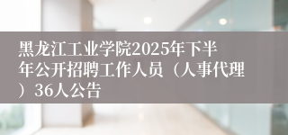 黑龙江工业学院2025年下半年公开招聘工作人员（人事代理）36人公告