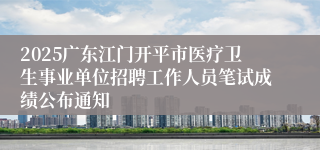 2025广东江门开平市医疗卫生事业单位招聘工作人员笔试成绩公布通知 