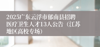 2025广东云浮市郁南县招聘医疗卫生人才13人公告(江苏地区高校专场)