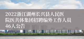 2022浙江湖州长兴县人民医院医共体集团招聘编外工作人员46人公告