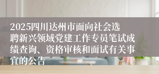 2025四川达州市面向社会选聘新兴领域党建工作专员笔试成绩查询、资格审核和面试有关事宜的公告