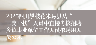 2025四川攀枝花米易县从“三支一扶”人员中直接考核招聘乡镇事业单位工作人员拟聘用人员公示