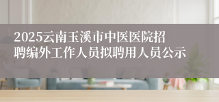 2025云南玉溪市中医医院招聘编外工作人员拟聘用人员公示