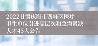 2022甘肃庆阳市西峰区医疗卫生单位引进高层次和急需紧缺人才45人公告