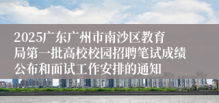 2025广东广州市南沙区教育局第一批高校校园招聘笔试成绩公布和面试工作安排的通知