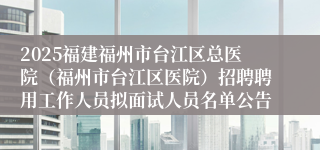2025福建福州市台江区总医院(福州市台江区医院)招聘聘用工作人员拟面试人员名单公告