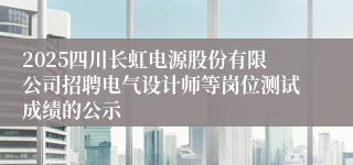 2025四川长虹电源股份有限公司招聘电气设计师等岗位测试成绩的公示