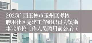 2025广西玉林市玉州区考核聘用社区党建工作组织员为镇街事业单位工作人员聘用前公示(一)