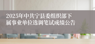 2025年中共宁县委组织部下属事业单位选调笔试成绩公告
