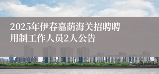 2025年伊春嘉荫海关招聘聘用制工作人员2人公告