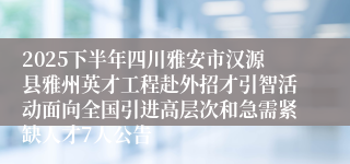 2025下半年四川雅安市汉源县雅州英才工程赴外招才引智活动面向全国引进高层次和急需紧缺人才7人公告