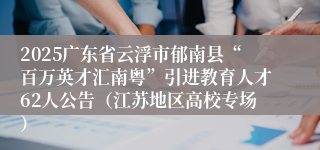 2025广东省云浮市郁南县“百万英才汇南粤”引进教育人才62人公告（江苏地区高校专场）