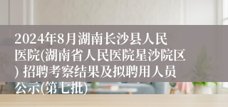 2024年8月湖南长沙县人民医院(湖南省人民医院星沙院区) 招聘考察结果及拟聘用人员公示(第七批)