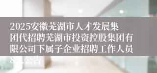 2025安徽芜湖市人才发展集团代招聘芜湖市投资控股集团有限公司下属子企业招聘工作人员8人公告