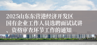 2025山东东营港经济开发区国有企业工作人员选聘面试试讲、资格审查环节工作的通知