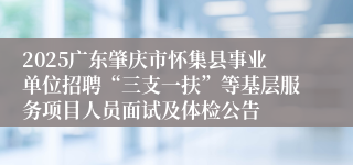 2025广东肇庆市怀集县事业单位招聘“三支一扶”等基层服务项目人员面试及体检公告