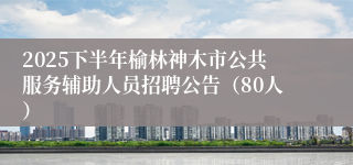 2025下半年榆林神木市公共服务辅助人员招聘公告（80人）