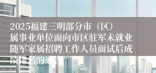 2025福建三明部分市（区）属事业单位面向市区驻军未就业随军家属招聘工作人员面试后成绩排名的通告