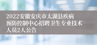 2022安徽安庆市太湖县疾病预防控制中心招聘卫生专业技术人员2人公告