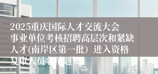 2025重庆国际人才交流大会事业单位考核招聘高层次和紧缺人才(南岸区第一批)进入资格复审人员名单通知