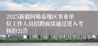 2025新疆阿勒泰地区事业单位工作人员招聘面谈通过进入考核的公告