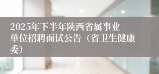 2025年下半年陕西省属事业单位招聘面试公告（省卫生健康委）