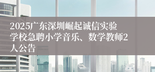 2025广东深圳崛起诚信实验学校急聘小学音乐、数学教师2人公告