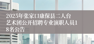 2025年张家口康保县二人台艺术团公开招聘专业演职人员18名公告