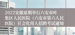 2022安徽延期举行六安市叶集区人民医院（六安市第六人民医院）社会化用人招聘考试通知