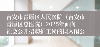 吉安市青原区人民医院（吉安市青原区总医院）2025年面向社会公开招聘护工岗的拟入闱公告 