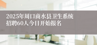 2025年周口商水县卫生系统招聘60人今日开始报名