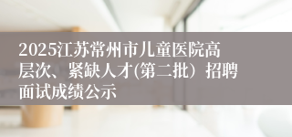 2025江苏常州市儿童医院高层次、紧缺人才(第二批）招聘面试成绩公示