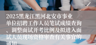 2025黑龙江黑河北安市事业单位招聘工作人员笔试成绩查询、调整面试开考比例及拟进入面试人员现场资格审查有关事宜的通知