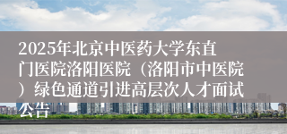 2025年北京中医药大学东直门医院洛阳医院（洛阳市中医院）绿色通道引进高层次人才面试公告