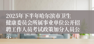 2025年下半年哈尔滨市卫生健康委员会所属事业单位公开招聘工作人员考试政策加分人员公示