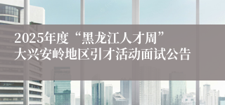 2025年度“黑龙江人才周”大兴安岭地区引才活动面试公告