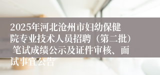 2025年河北沧州市妇幼保健院专业技术人员招聘(第二批) 笔试成绩公示及证件审核、面试事宜公告