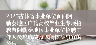 2025吉林省事业单位面向阿勒泰地区户籍高校毕业生专项招聘暨阿勒泰地区事业单位招聘工作人员总成绩及入闱体检事宜的公告