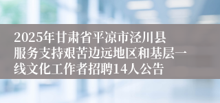 2025年甘肃省平凉市泾川县服务支持艰苦边远地区和基层一线文化工作者招聘14人公告