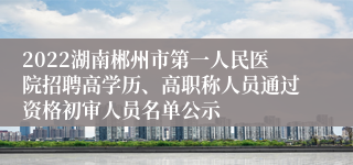 2022湖南郴州市第一人民医院招聘高学历、高职称人员通过资格初审人员名单公示