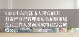 2025山东菏泽市人民政府国有资产监督管理委员会招聘市属企业工作人员面试成绩及综合成绩公示