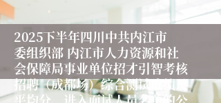 2025下半年四川中共内江市委组织部 内江市人力资源和社会保障局事业单位招才引智考核招聘(成都场)综合测试成绩及平均分、进入面试人员名单的公告