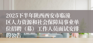 2025下半年陕西西安市临潼区人力资源和社会保障局事业单位招聘(募)工作人员面试安排的公告