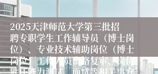 2025天津师范大学第三批招聘专职学生工作辅导员（博士岗位）、专业技术辅助岗位（博士岗位）工作人员资格复审、岗位胜任能力测试、面试等相关事宜的通知