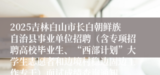 2025吉林白山市长白朝鲜族自治县事业单位招聘（含专项招聘高校毕业生、“西部计划”大学生志愿者和边境村稳边固边工作专干）面试成绩查询通知